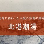北港潮湯－短命に終わった大阪のレジャー銭湯